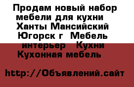 Продам новый набор мебели для кухни. - Ханты-Мансийский, Югорск г. Мебель, интерьер » Кухни. Кухонная мебель   